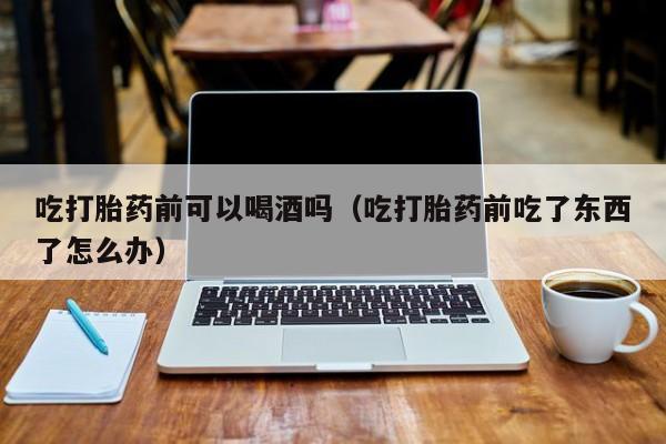 打胎药私人购买联系方式吃打胎药前可以喝酒吗（吃打胎药前吃了东西了怎么办）